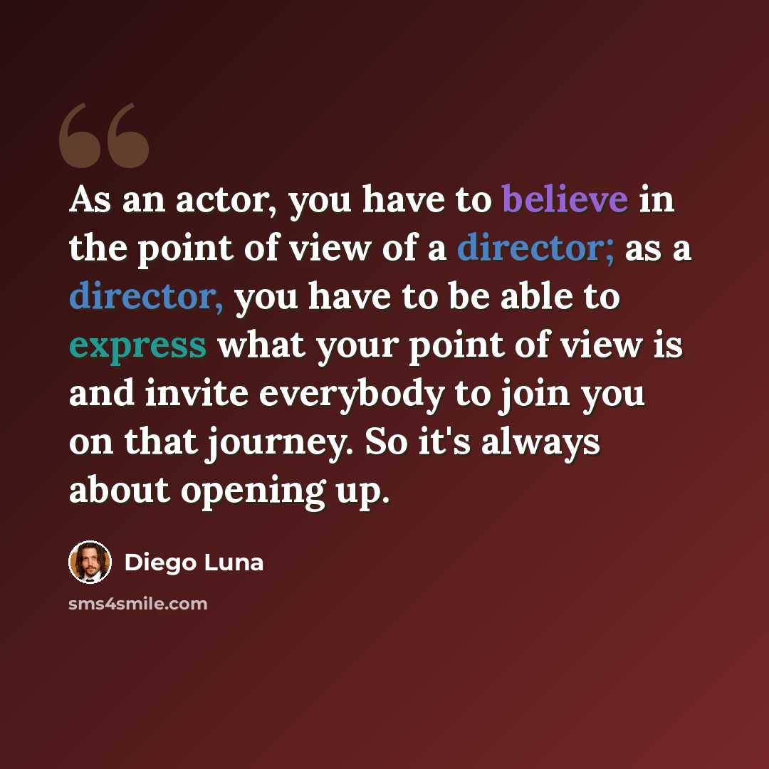 “As an actor, you have to believe in the point of view of a director; as a director, you have to be able to express what your point of view is and invite everybody to join you on that journey. So it's always about opening up.” quote by Diego Luna