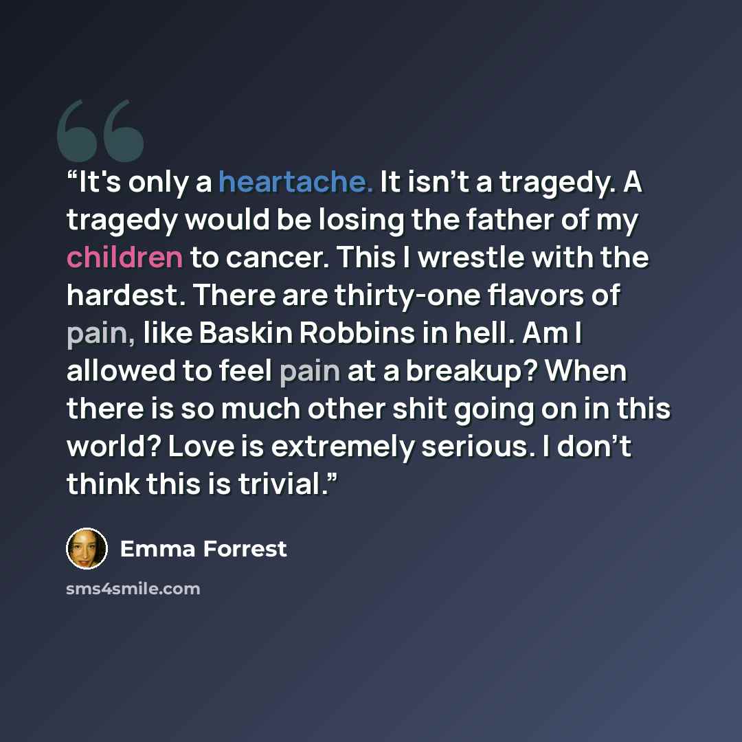 “It's only a heartache. It isn't a tragedy. A tragedy would be losing the father of my children to cancer. This I wrestle with the hardest. There are thirty-one flavors of pain, like Baskin Robbins in hell. Am I allowed to feel pain at a breakup? When there is so much other shit going on in this…” quote by Emma Forrest