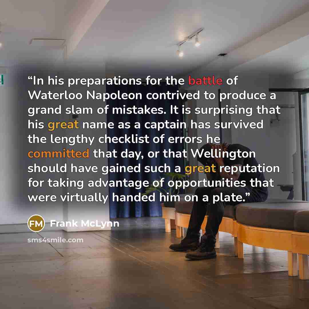 “In his preparations for the battle of Waterloo Napoleon contrived to produce a grand slam of mistakes. It is surprising that his great name as a captain has survived the lengthy checklist of errors he committed that day, or that Wellington should have gained such a great reputation for taking…” quote by Frank McLynn