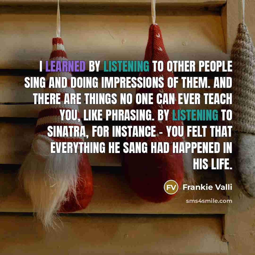 “I learned by listening to other people sing and doing impressions of them. And there are things no one can ever teach you, like phrasing. By listening to Sinatra, for instance - you felt that everything he sang had happened in his life.” quote by Frankie Valli
