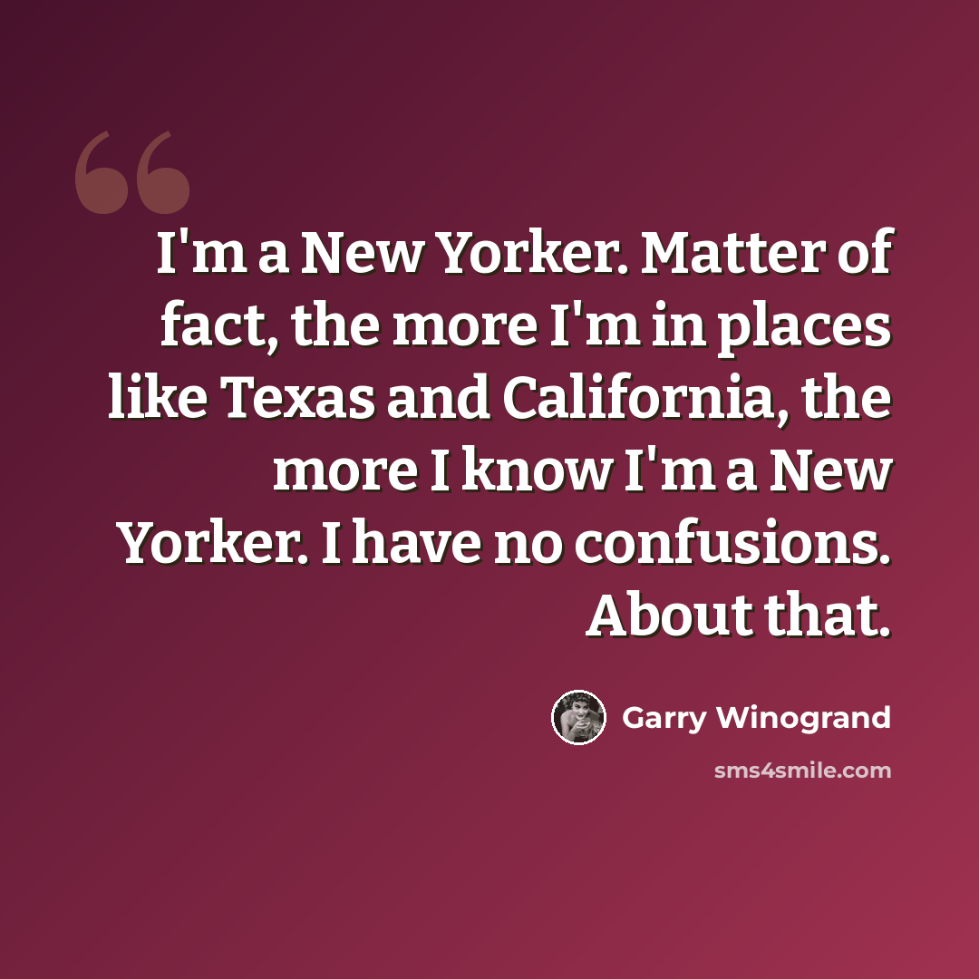 “I'm a New Yorker. Matter of fact, the more I'm in places like Texas and California, the more I know I'm a New Yorker. I have no confusions. About that.” quote by Garry Winogrand