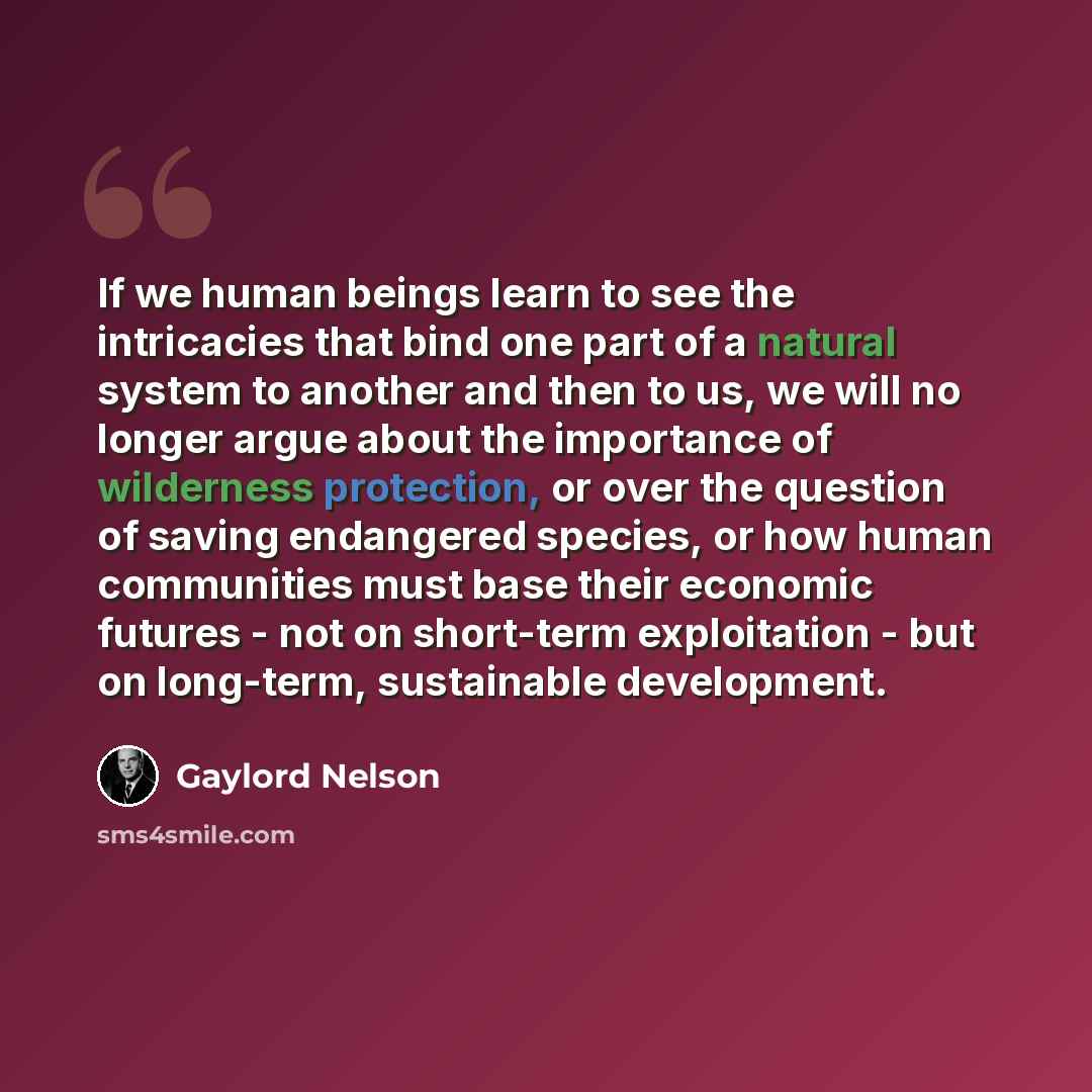 “If we human beings learn to see the intricacies that bind one part of a natural system to another and then to us, we will no longer argue about the importance of wilderness protection, or over the question of saving endangered species, or how human communities must base their economic futures…” quote by Gaylord Nelson