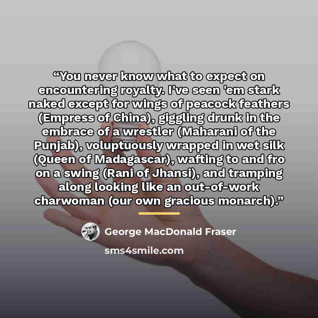 “You never know what to expect on encountering royalty. I've seen 'em stark naked except for wings of peacock feathers (Empress of China), giggling drunk in the embrace of a wrestler (Maharani of the Punjab), voluptuously wrapped in wet silk (Queen of Madagascar), wafting to and fro on a swing…” quote by George MacDonald Fraser