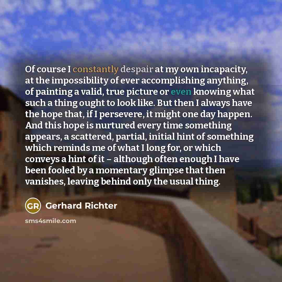 “Of course I constantly despair at my own incapacity, at the impossibility of ever accomplishing anything, of painting a valid, true picture or even knowing what such a thing ought to look like. But then I always have the hope that, if I persevere, it might one day happen. And this hope is nurtured…” quote by Gerhard Richter