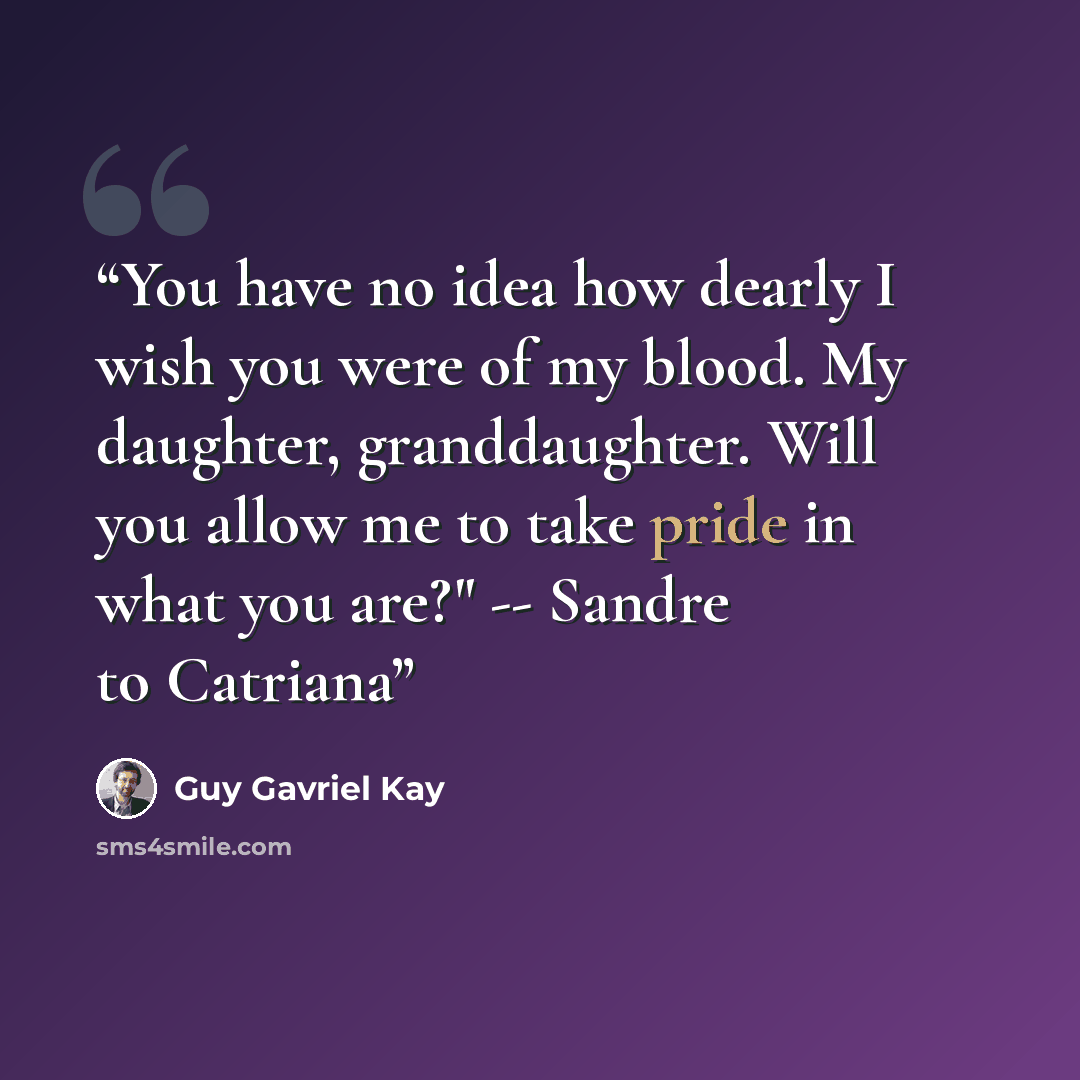 “You have no idea how dearly I wish you were of my blood. My daughter, granddaughter. Will you allow me to take pride in what you are?" -- Sandre to Catriana” quote by Guy Gavriel Kay