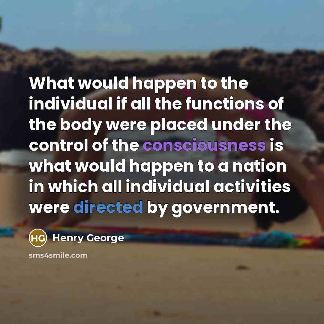“What would happen to the individual if all the functions of the body were placed under the control of the consciousness is what would happen to a nation in which all individual activities were directed by government.” quote by Henry George