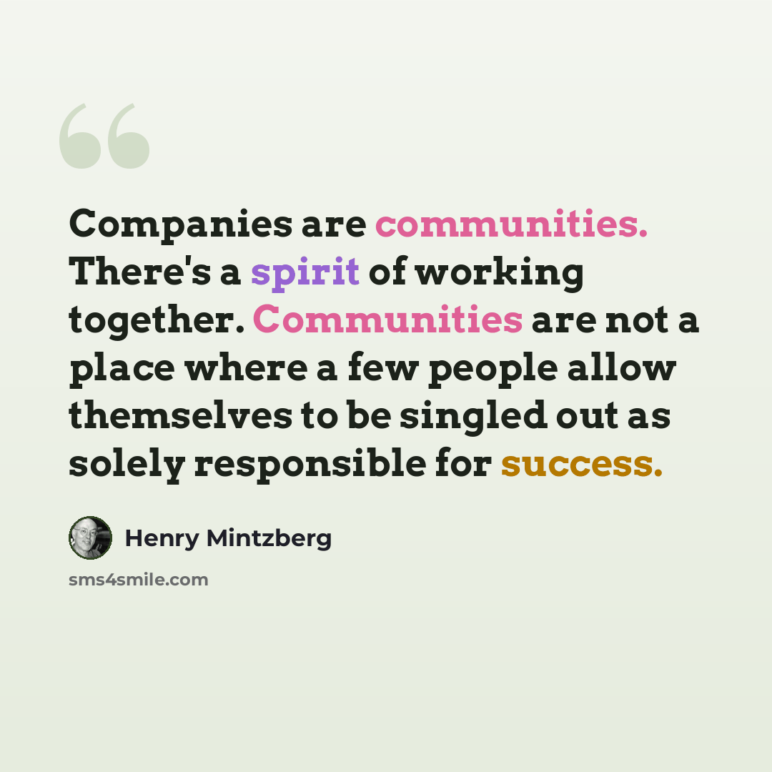 “Companies are communities. There's a spirit of working together. Communities are not a place where a few people allow themselves to be singled out as solely responsible for success.” quote by Henry Mintzberg