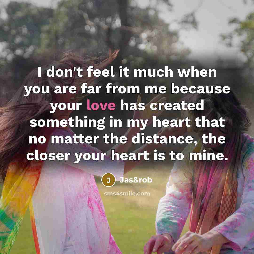 “I don't feel it much when you are far from me because your love has created something in my heart that no matter the distance, the closer your heart is to mine.” quote by Jas&rob