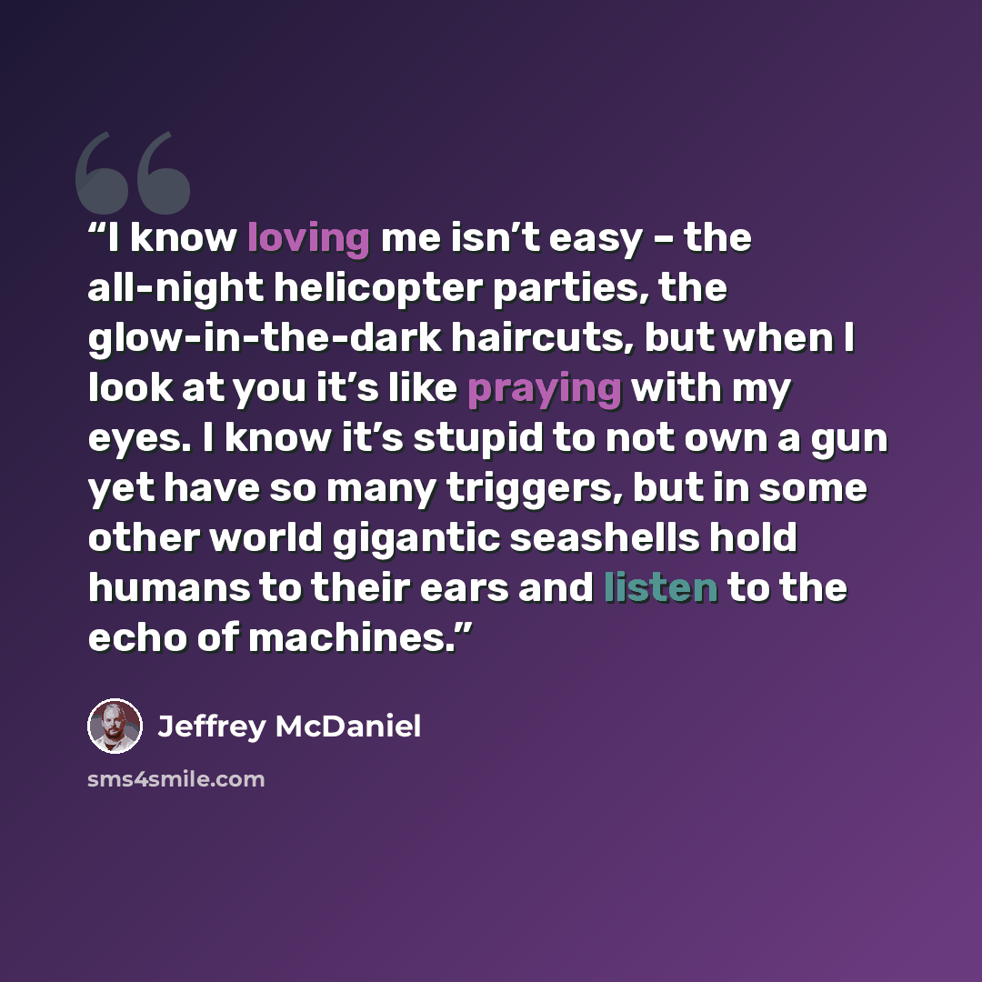 “I know loving me isn’t easy – the all-night helicopter parties, the glow-in-the-dark haircuts, but when I look at you it’s like praying with my eyes. I know it’s stupid to not own a gun yet have so many triggers, but in some other world gigantic seashells hold humans to their ears and listen to…” quote by Jeffrey McDaniel
