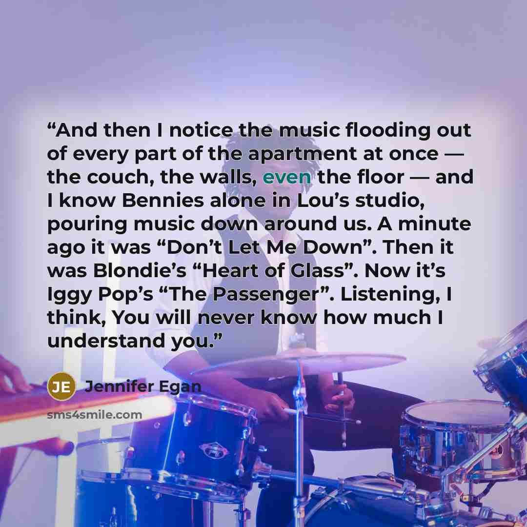“And then I notice the music flooding out of every part of the apartment at once — the couch, the walls, even the floor — and I know Bennies alone in Lou’s studio, pouring music down around us. A minute ago it was “Don’t Let Me Down”. Then it was Blondie’s “Heart of Glass”. Now it’s Iggy Pop’s “The…” quote by Jennifer Egan