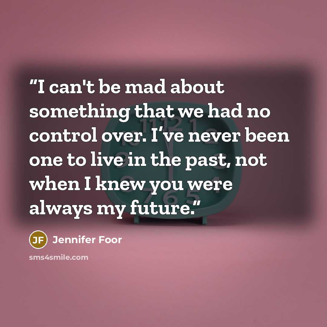 “I can't be mad about something that we had no control over. I’ve never been one to live in the past, not when I knew you were always my future.” quote by Jennifer Foor