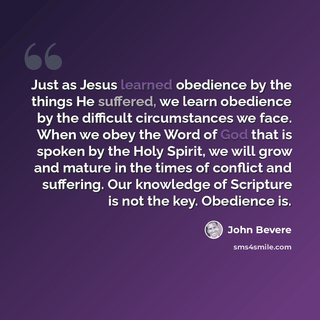 “Just as Jesus learned obedience by the things He suffered, we learn obedience by the difficult circumstances we face. When we obey the Word of God that is spoken by the Holy Spirit, we will grow and mature in the times of conflict and suffering. Our knowledge of Scripture is not the key. Obedience…” quote by John Bevere