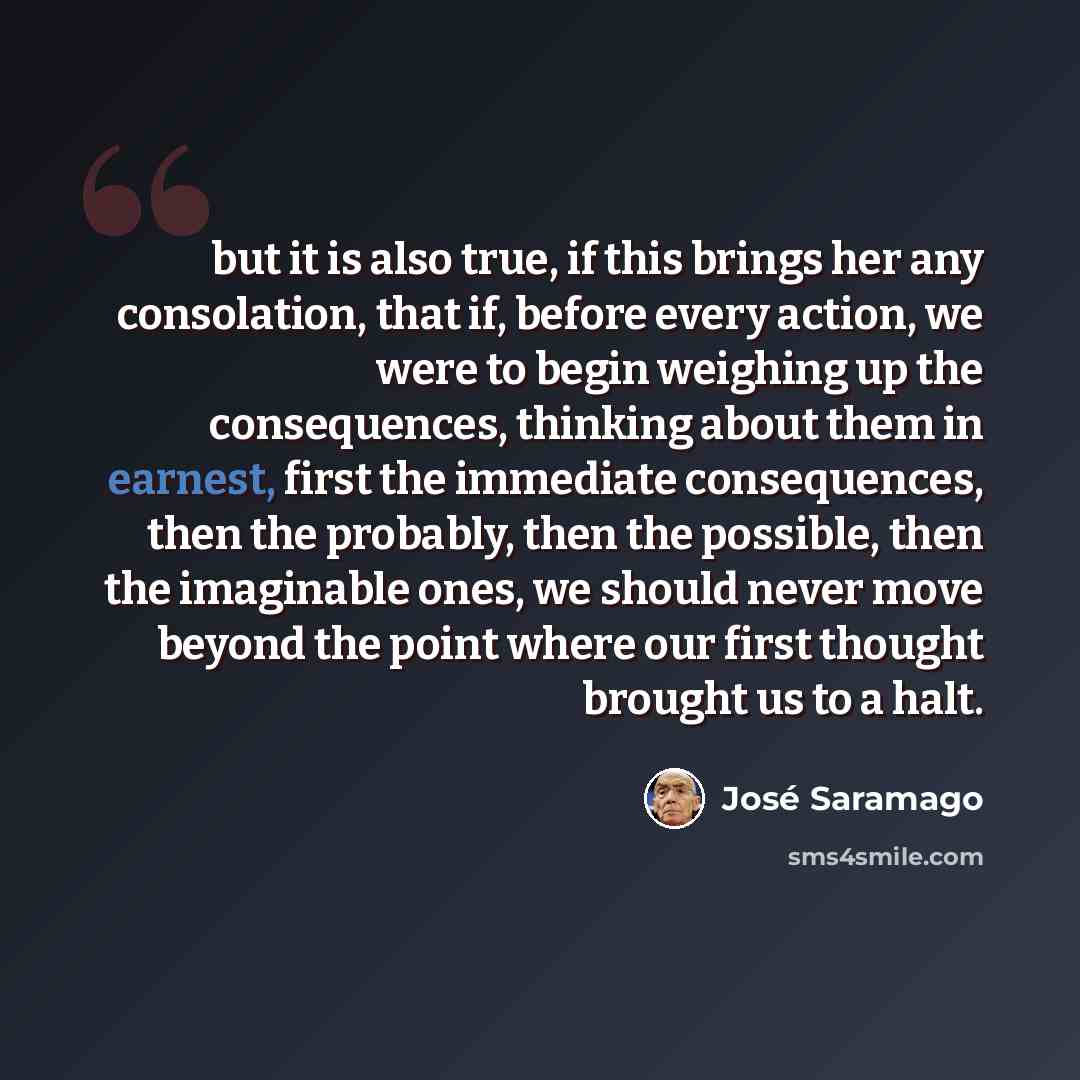 “but it is also true, if this brings her any consolation, that if, before every action, we were to begin weighing up the consequences, thinking about them in earnest, first the immediate consequences, then the probably, then the possible, then the imaginable ones, we should never move beyond the…” quote by Jose Saramago