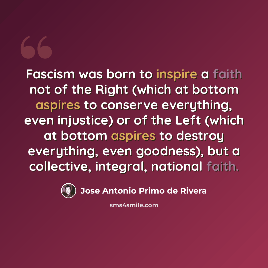 “Fascism was born to inspire a faith not of the Right (which at bottom aspires to conserve everything, even injustice) or of the Left (which at bottom aspires to destroy everything, even goodness), but a collective, integral, national faith.” quote by Jose Antonio Primo de Rivera
