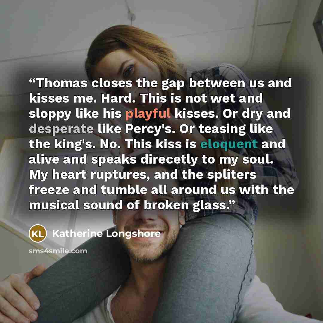 “Thomas closes the gap between us and kisses me. Hard. This is not wet and sloppy like his playful kisses. Or dry and desperate like Percy's. Or teasing like the king's. No. This kiss is eloquent and alive and speaks direcetly to my soul. My heart ruptures, and the spliters freeze and tumble all…” quote by Katherine Longshore