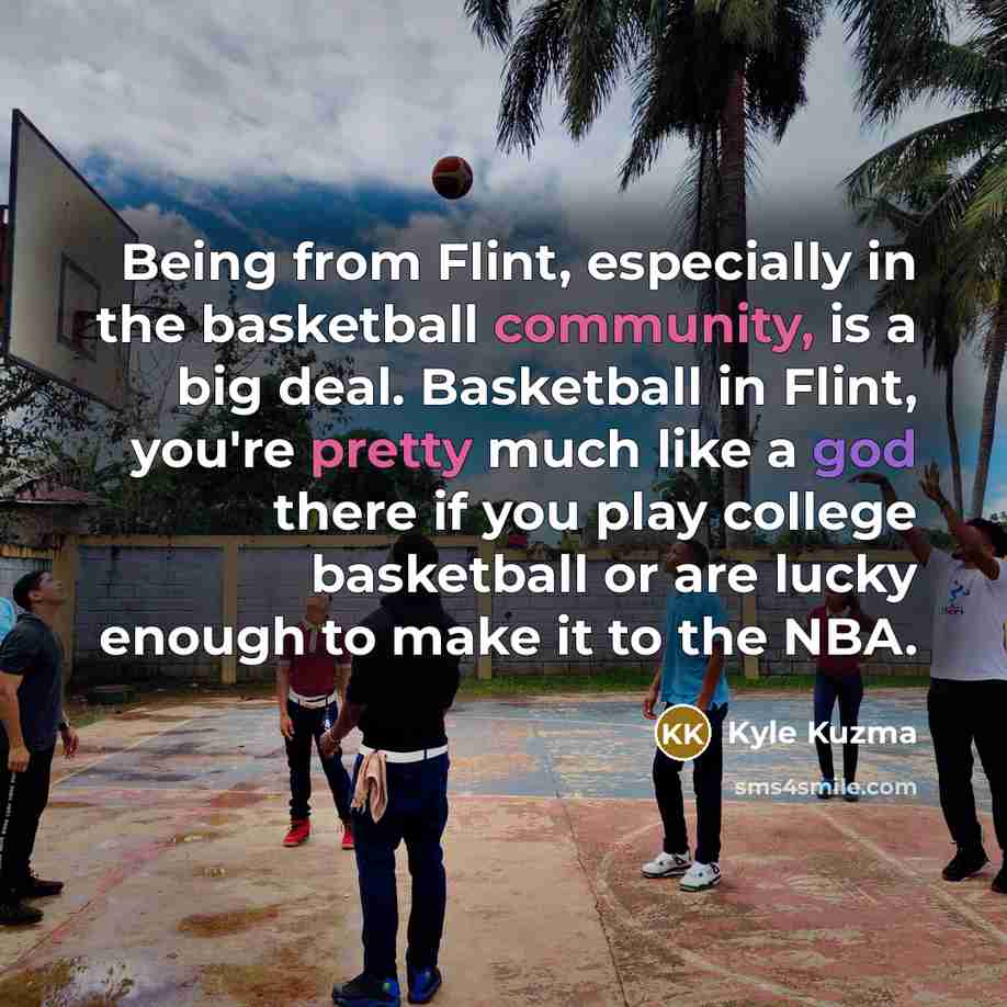 “Being from Flint, especially in the basketball community, is a big deal. Basketball in Flint, you're pretty much like a god there if you play college basketball or are lucky enough to make it to the NBA.” quote by Kyle Kuzma