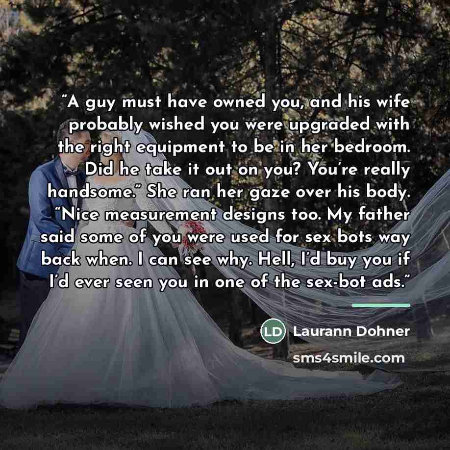 “A guy must have owned you, and his wife probably wished you were upgraded with the right equipment to be in her bedroom. Did he take it out on you? You’re really handsome.” She ran her gaze over his body. “Nice measurement designs too. My father said some of you were used for sex bots way back…” quote by Laurann Dohner