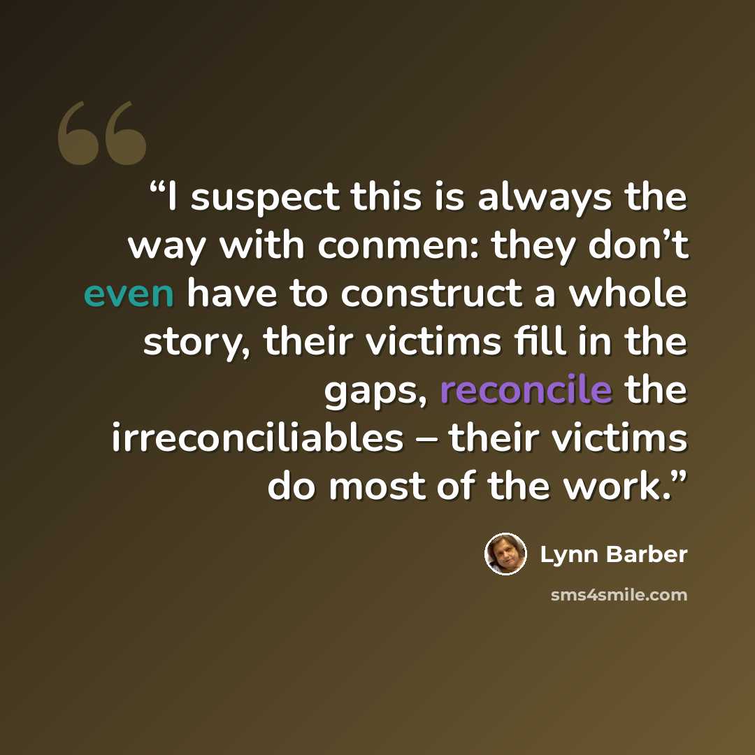 “I suspect this is always the way with conmen: they don’t even have to construct a whole story, their victims fill in the gaps, reconcile the irreconciliables – their victims do most of the work.” quote by Lynn Barber