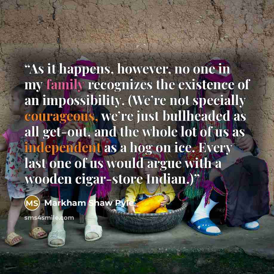“As it happens, however, no one in my family recognizes the existence of an impossibility. (We’re not specially courageous, we’re just bullheaded as all get-out, and the whole lot of us as independent as a hog on ice. Every last one of us would argue with a wooden cigar-store Indian.)” quote by Markham Shaw Pyle