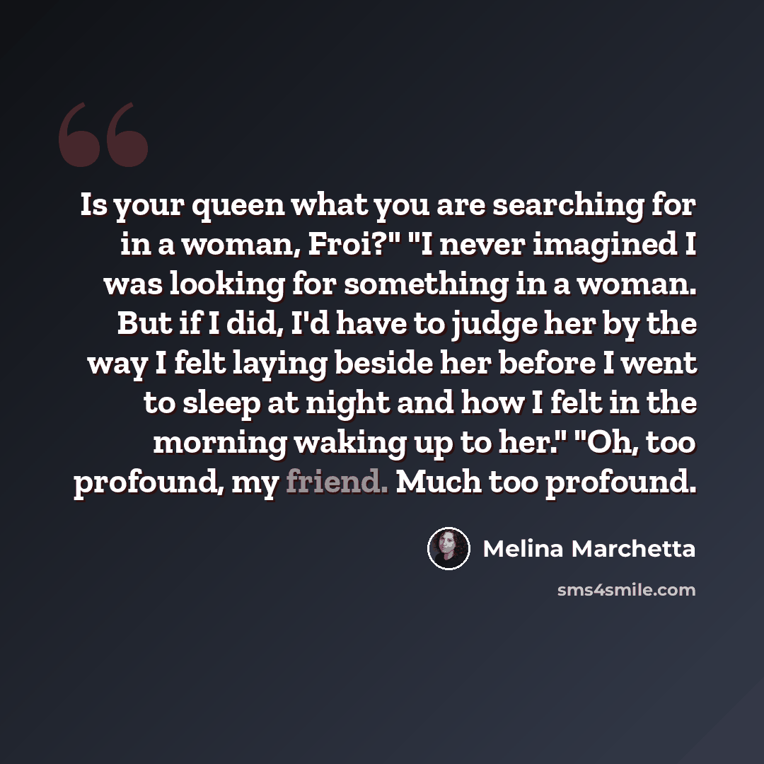 “Is your queen what you are searching for in a woman, Froi?" "I never imagined I was looking for something in a woman. But if I did, I'd have to judge her by the way I felt laying beside her before I went to sleep at night and how I felt in the morning waking up to her." "Oh, too profound, my…” quote by Melina Marchetta