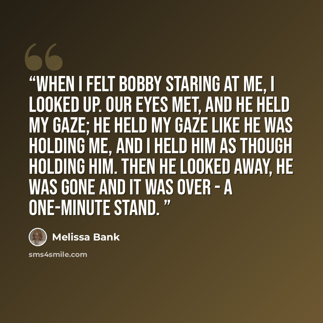 “when i felt bobby staring at me, i looked up. our eyes met, and he held my gaze; he held my gaze like he was holding me, and i held him as though holding him. then he looked away, he was gone and it was over - a one-minute stand.” quote by Melissa Bank