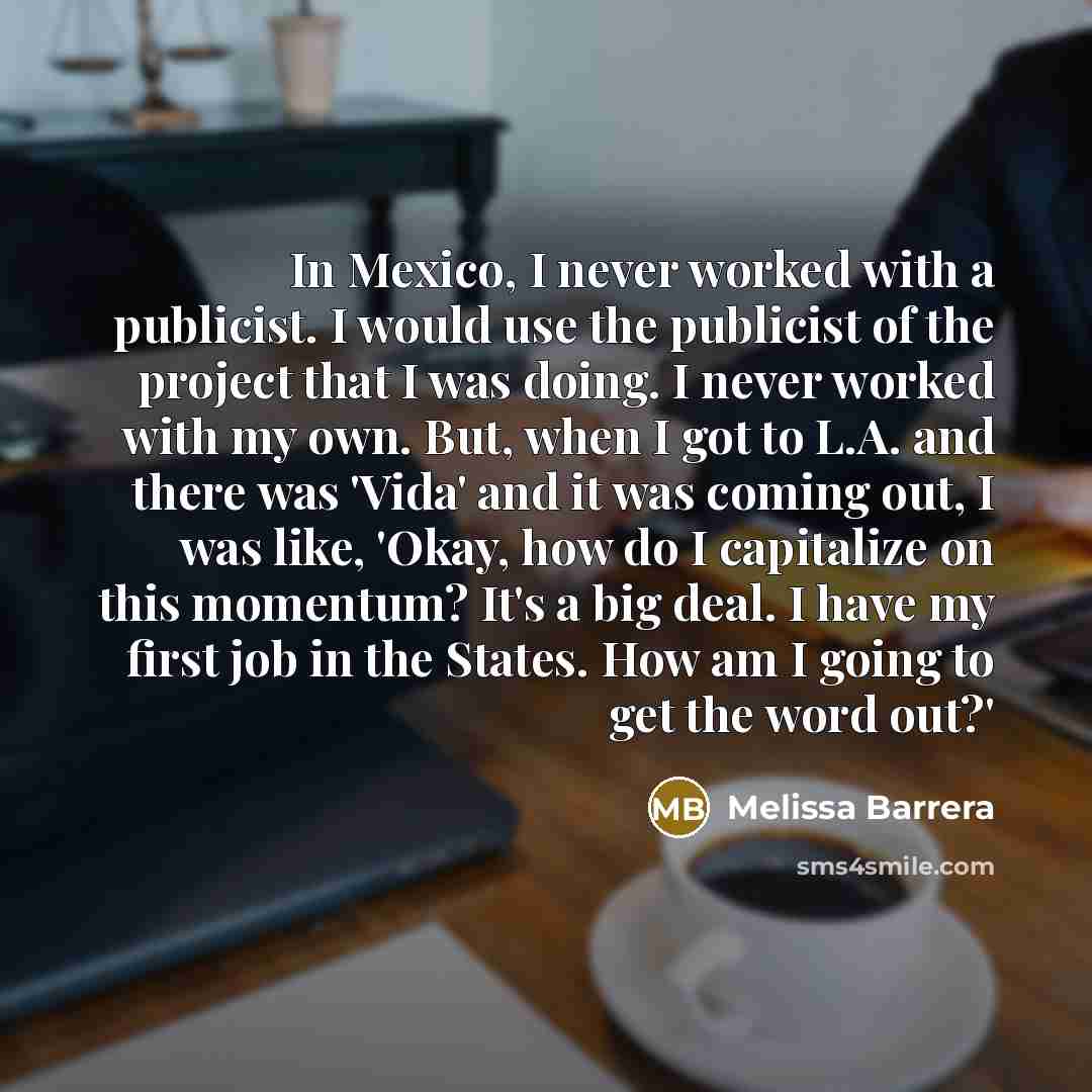 “In Mexico, I never worked with a publicist. I would use the publicist of the project that I was doing. I never worked with my own. But, when I got to L.A. and there was 'Vida' and it was coming out, I was like, 'Okay, how do I capitalize on this momentum? It's a big deal. I have my first job in…” quote by Melissa Barrera