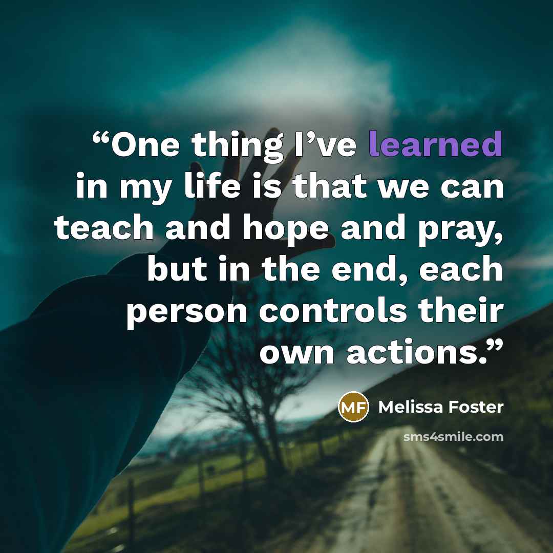 “One thing I’ve learned in my life is that we can teach and hope and pray, but in the end, each person controls their own actions.” quote by Melissa Foster