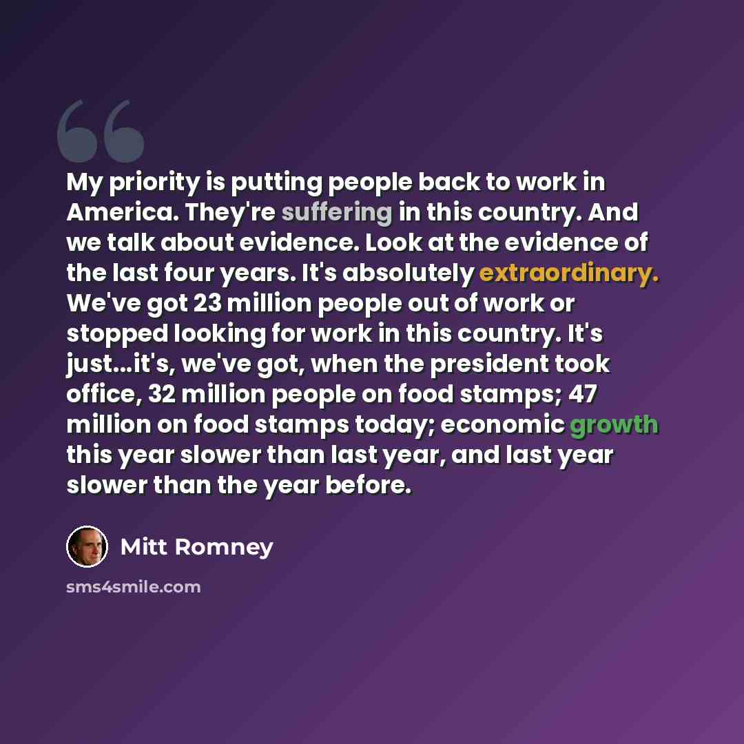 “My priority is putting people back to work in America. They're suffering in this country. And we talk about evidence. Look at the evidence of the last four years. It's absolutely extraordinary. We've got 23 million people out of work or stopped looking for work in this country. It's just...it's…” quote by Mitt Romney