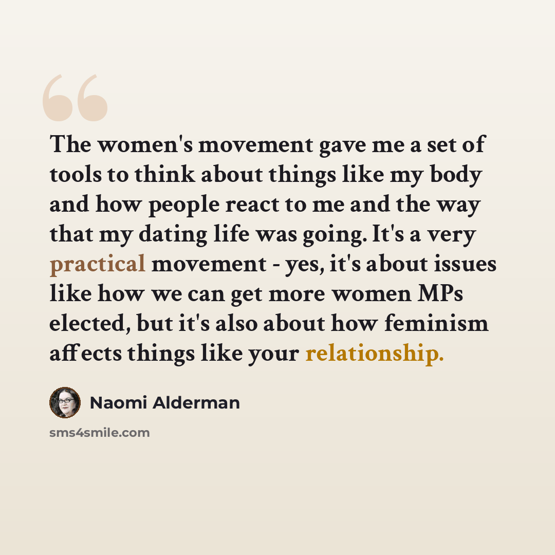 “The women's movement gave me a set of tools to think about things like my body and how people react to me and the way that my dating life was going. It's a very practical movement - yes, it's about issues like how we can get more women MPs elected, but it's also about how feminism affects things…” quote by Naomi Alderman