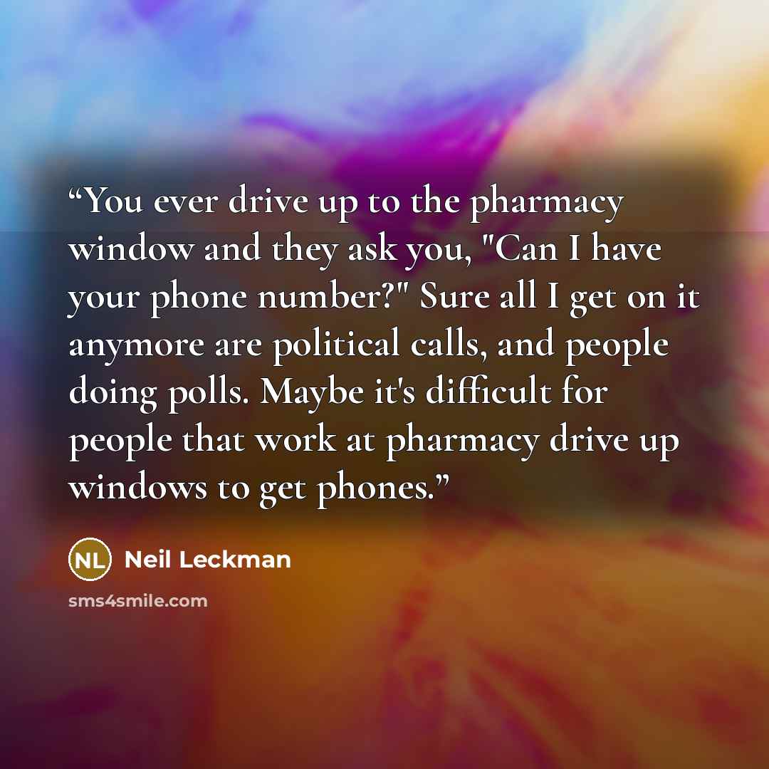 “You ever drive up to the pharmacy window and they ask you, "Can I have your phone number?" Sure all I get on it anymore are political calls, and people doing polls. Maybe it's difficult for people that work at pharmacy drive up windows to get phones.” quote by Neil Leckman