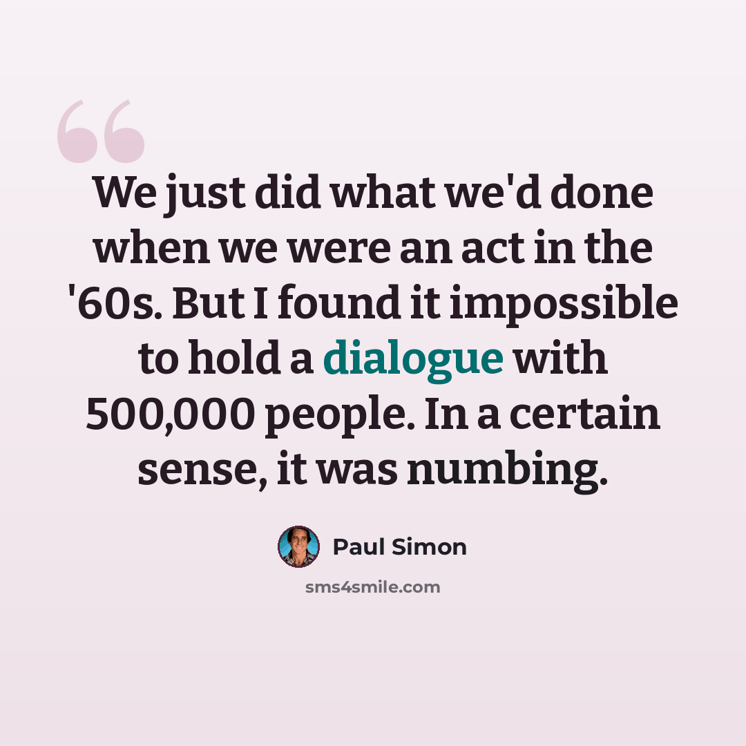 “We just did what we'd done when we were an act in the '60s. But I found it impossible to hold a dialogue with 500,000 people. In a certain sense, it was numbing.” quote by Paul Simon