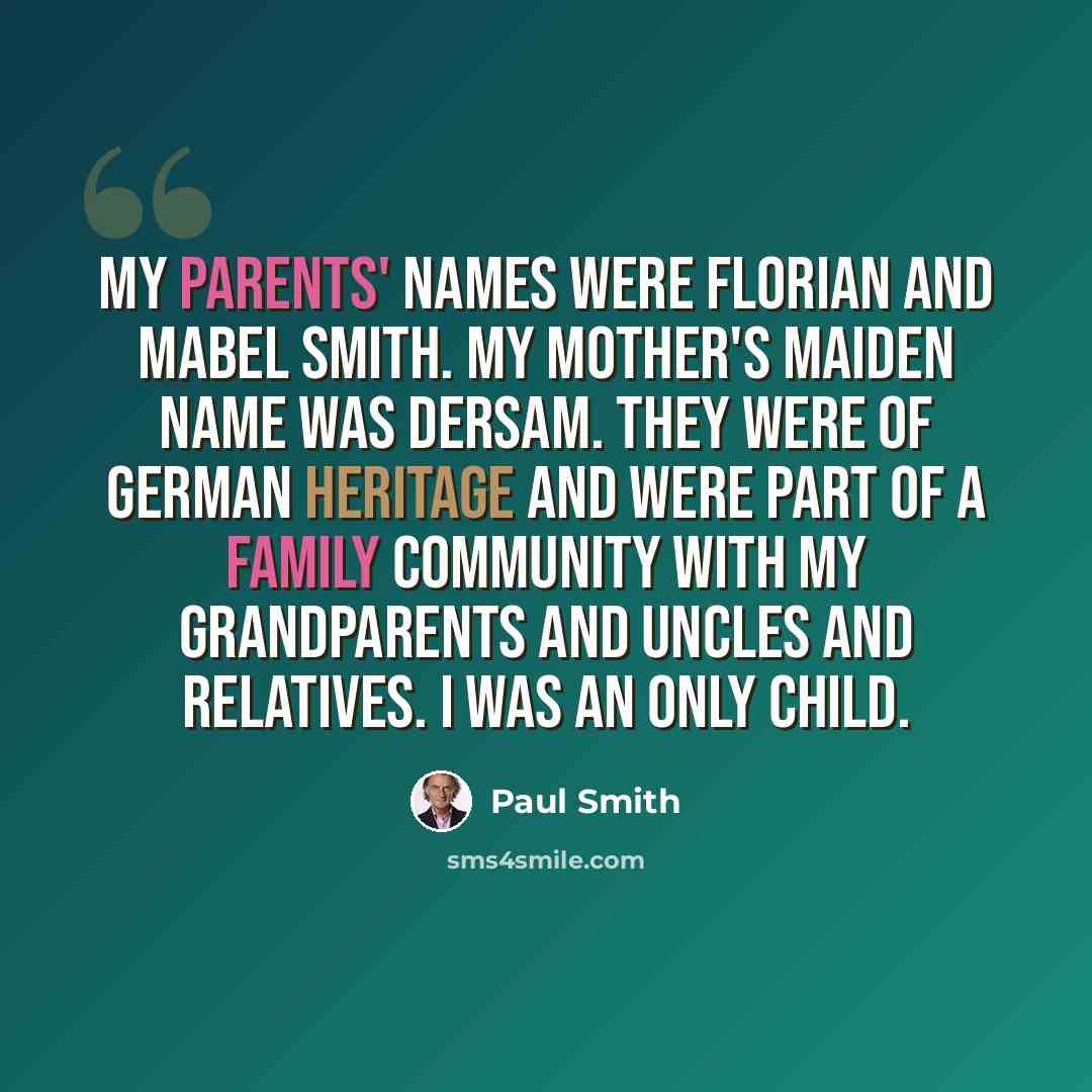 “My parents' names were Florian and Mabel Smith. My mother's maiden name was Dersam. They were of German heritage and were part of a family community with my grandparents and uncles and relatives. I was an only child.” quote by Paul Smith