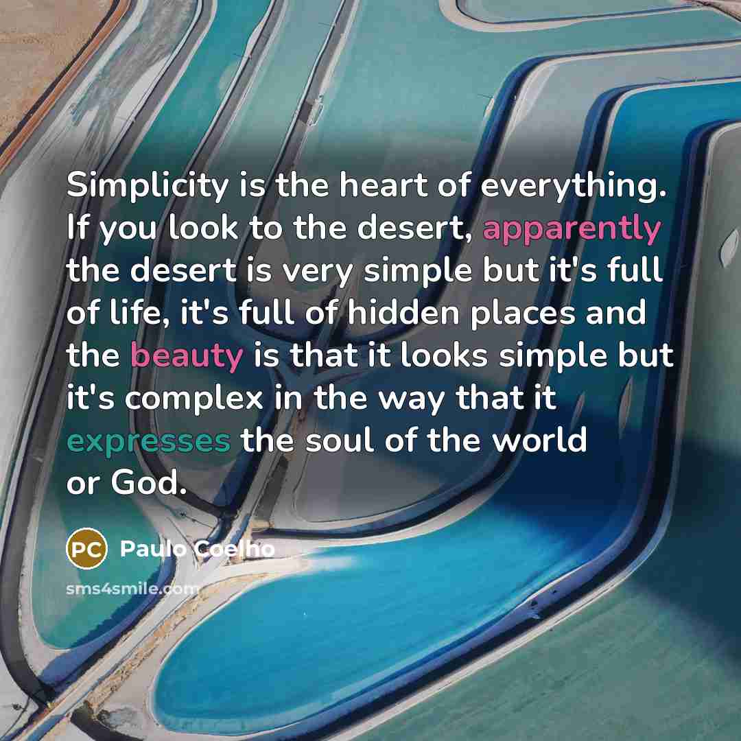 “Simplicity is the heart of everything. If you look to the desert, apparently the desert is very simple but it's full of life, it's full of hidden places and the beauty is that it looks simple but it's complex in the way that it expresses the soul of the world or God.” quote by Paulo Coelho