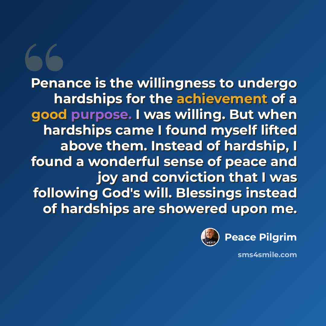 “Penance is the willingness to undergo hardships for the achievement of a good purpose. I was willing. But when hardships came I found myself lifted above them. Instead of hardship, I found a wonderful sense of peace and joy and conviction that I was following God's will. Blessings instead of…” quote by Peace Pilgrim