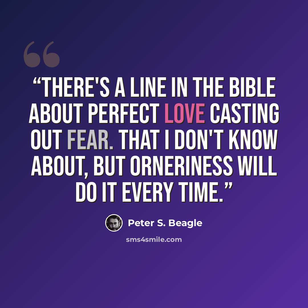 “There's a line in the Bible about perfect love casting out fear. That I don't know about, but orneriness will do it every time.” quote by Peter S. Beagle