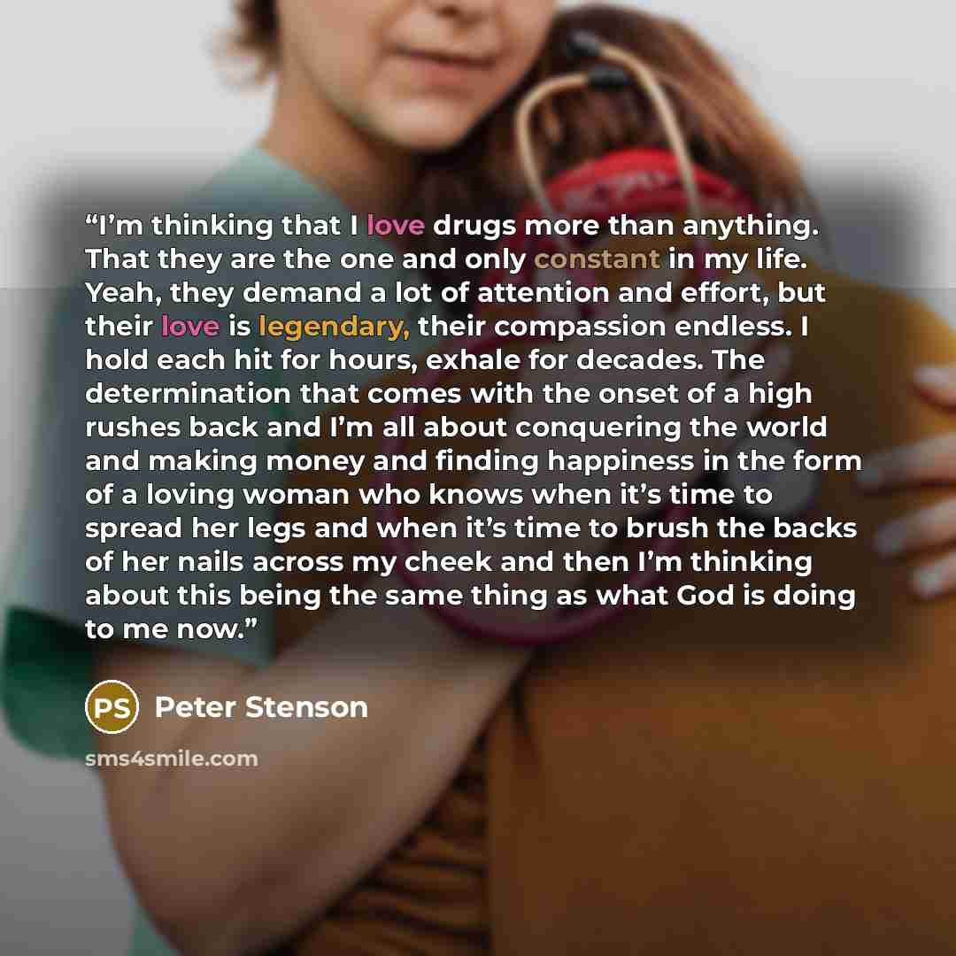 “I’m thinking that I love drugs more than anything. That they are the one and only constant in my life. Yeah, they demand a lot of attention and effort, but their love is legendary, their compassion endless. I hold each hit for hours, exhale for decades. The determination that comes with the onset…” quote by Peter Stenson