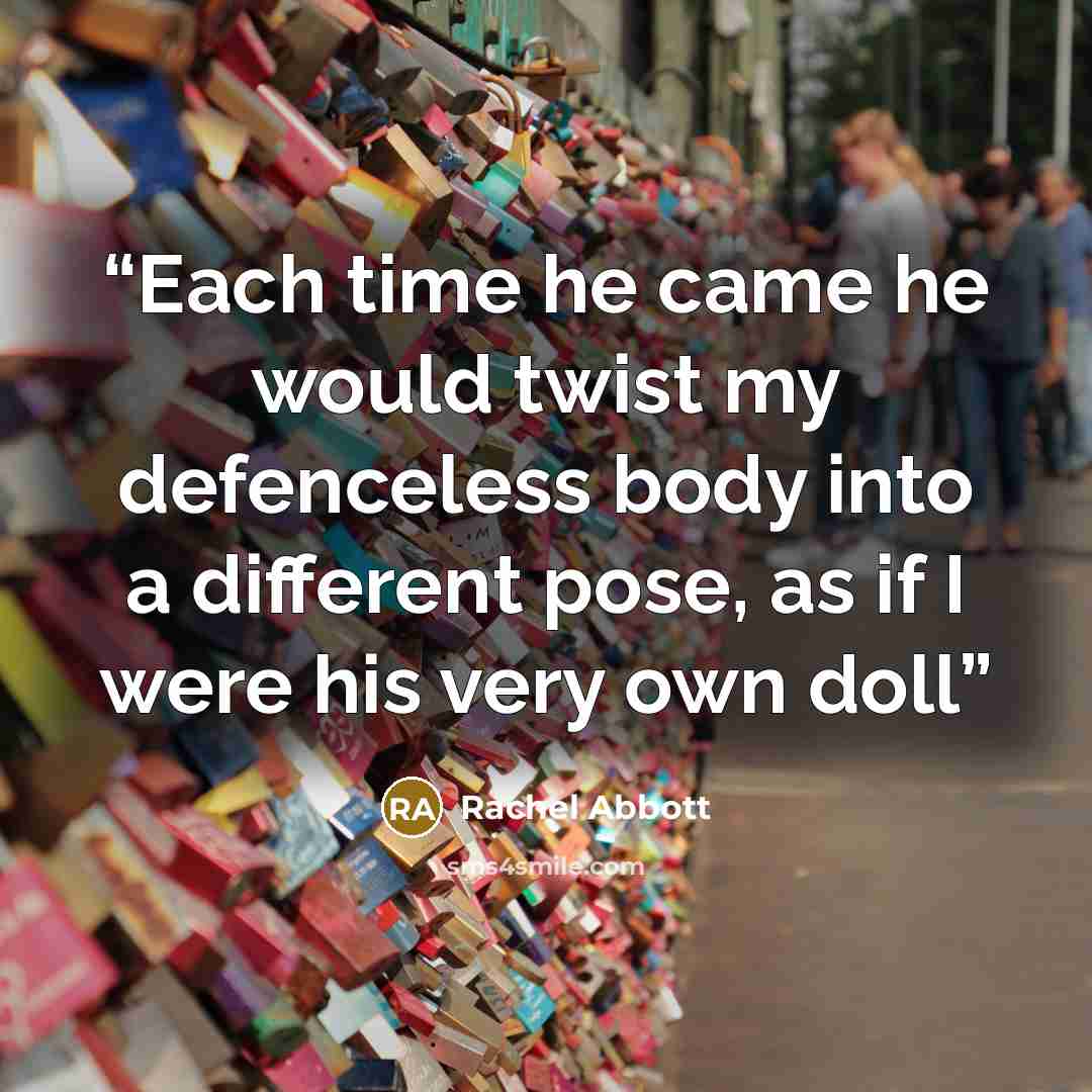 “Each time he came he would twist my defenceless body into a different pose, as if I were his very own doll” quote by Rachel Abbott