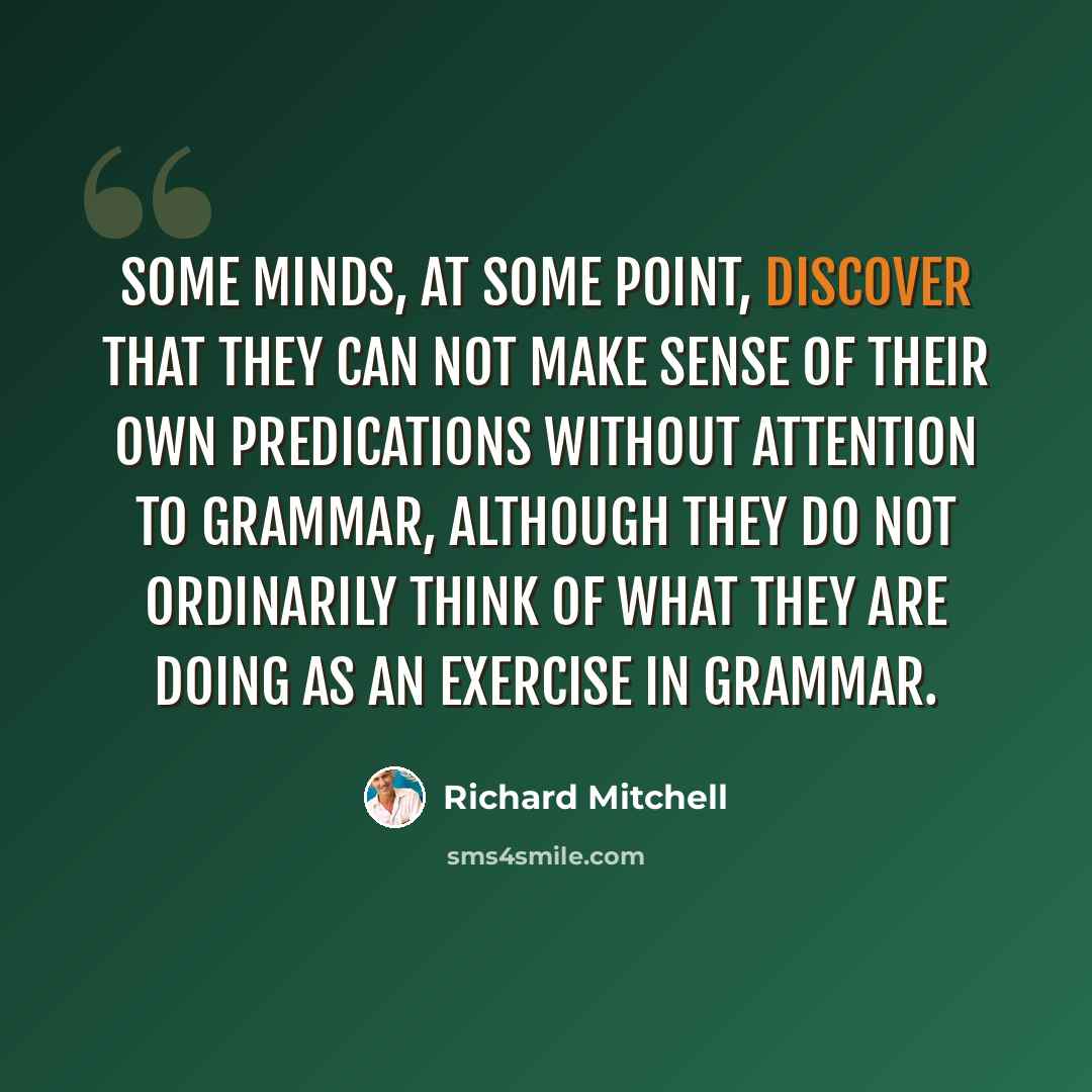 “Some minds, at some point, discover that they can not make sense of their own predications without attention to grammar, although they do not ordinarily think of what they are doing as an exercise in grammar.” quote by Richard Mitchell