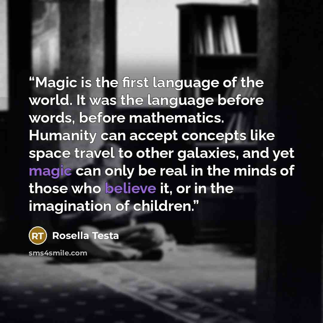 “Magic is the first language of the world. It was the language before words, before mathematics. Humanity can accept concepts like space travel to other galaxies, and yet magic can only be real in the minds of those who believe it, or in the imagination of children.” quote by Rosella Testa