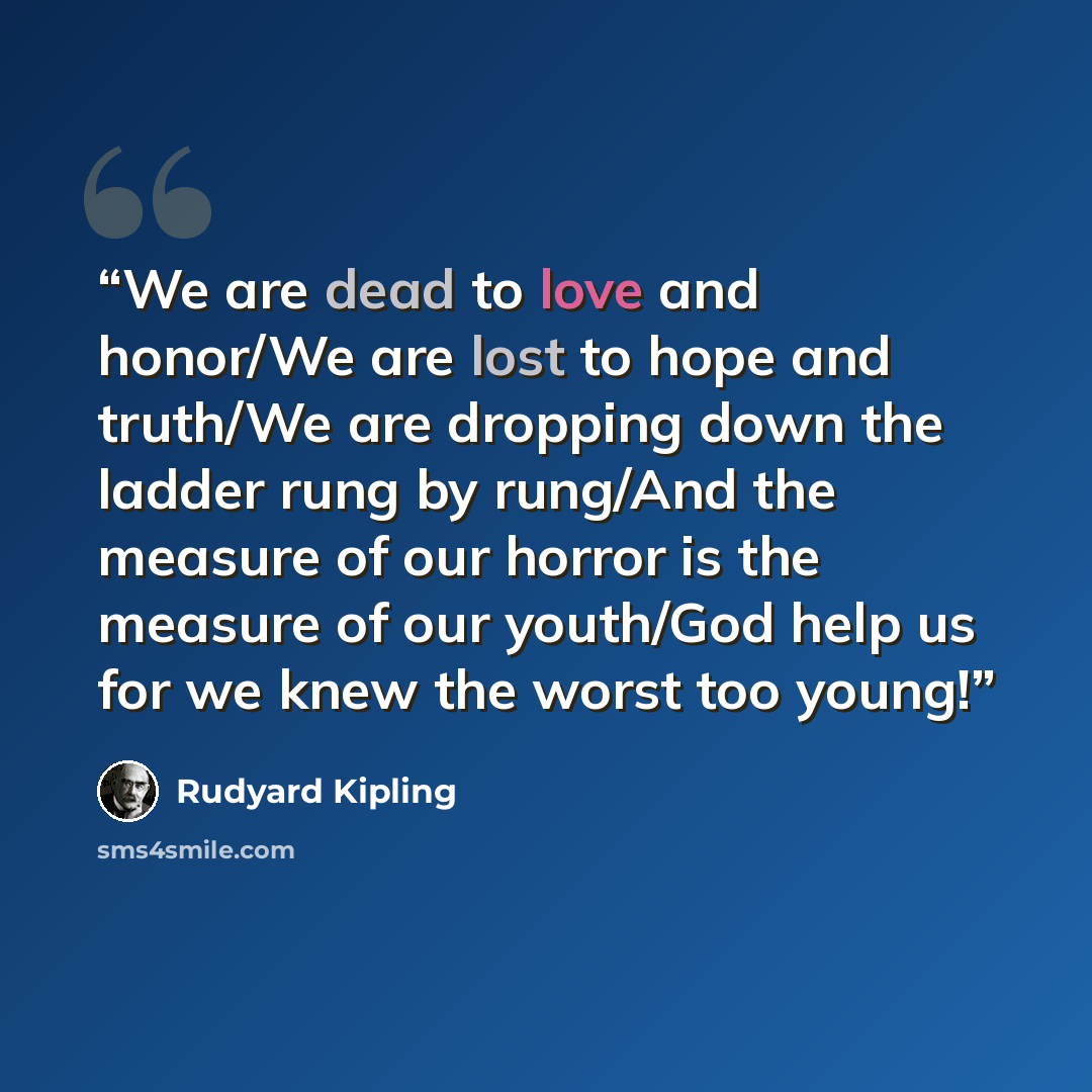 “We are dead to love and honor/We are lost to hope and truth/We are dropping down the ladder rung by rung/And the measure of our horror is the measure of our youth/God help us for we knew the worst too young!” quote by Rudyard Kipling