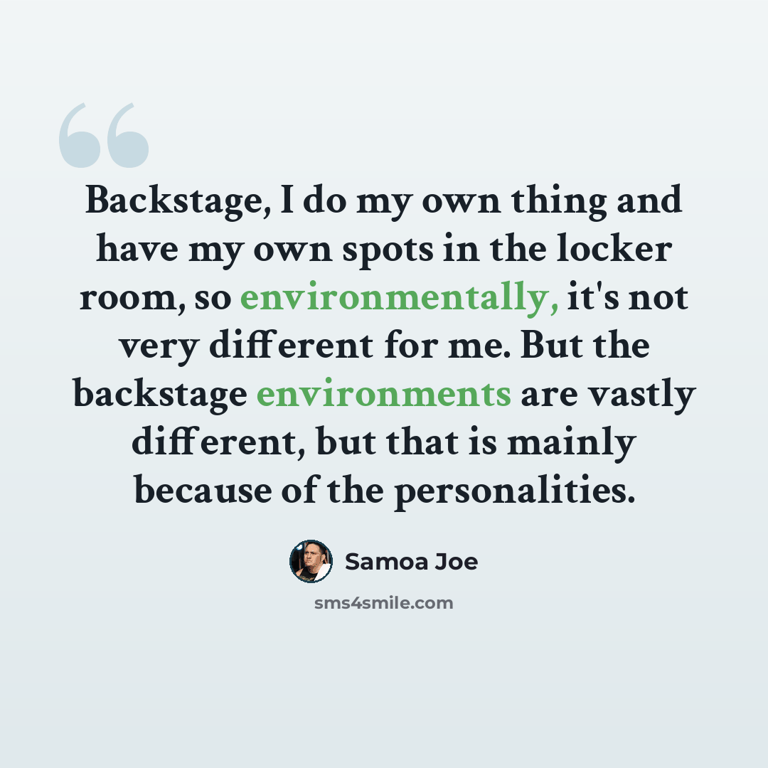 “Backstage, I do my own thing and have my own spots in the locker room, so environmentally, it's not very different for me. But the backstage environments are vastly different, but that is mainly because of the personalities.” quote by Samoa Joe