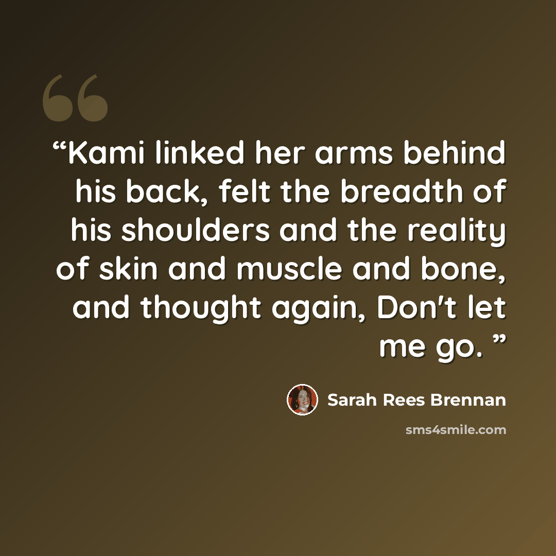 “Kami linked her arms behind his back, felt the breadth of his shoulders and the reality of skin and muscle and bone, and thought again, Don't let me go.” quote by Sarah Rees Brennan