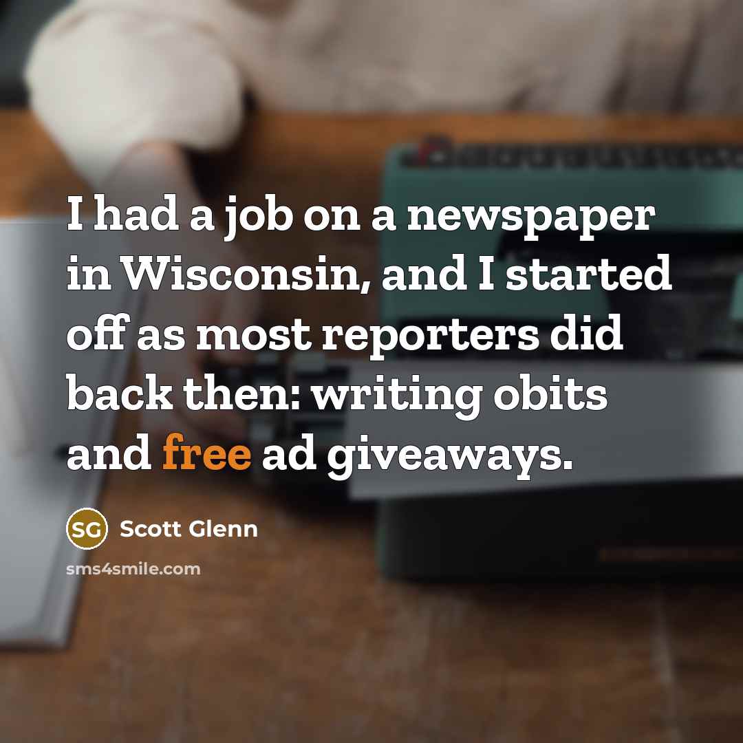 “I had a job on a newspaper in Wisconsin, and I started off as most reporters did back then: writing obits and free ad giveaways.” quote by Scott Glenn