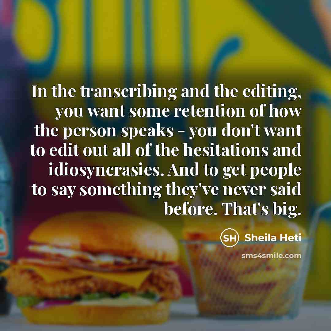 “In the transcribing and the editing, you want some retention of how the person speaks - you don't want to edit out all of the hesitations and idiosyncrasies. And to get people to say something they've never said before. That's big.” quote by Sheila Heti