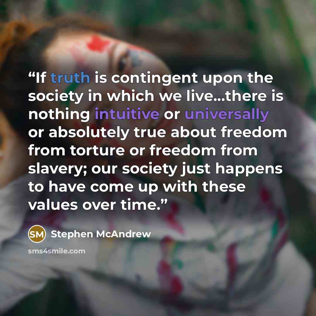 “If truth is contingent upon the society in which we live...there is nothing intuitive or universally or absolutely true about freedom from torture or freedom from slavery; our society just happens to have come up with these values over time.” quote by Stephen McAndrew