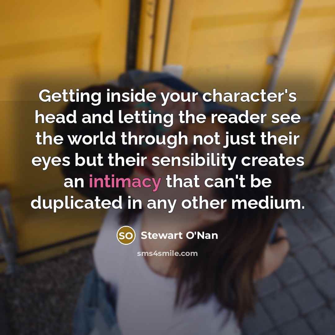 “Getting inside your character's head and letting the reader see the world through not just their eyes but their sensibility creates an intimacy that can't be duplicated in any other medium.” quote by Stewart O'Nan