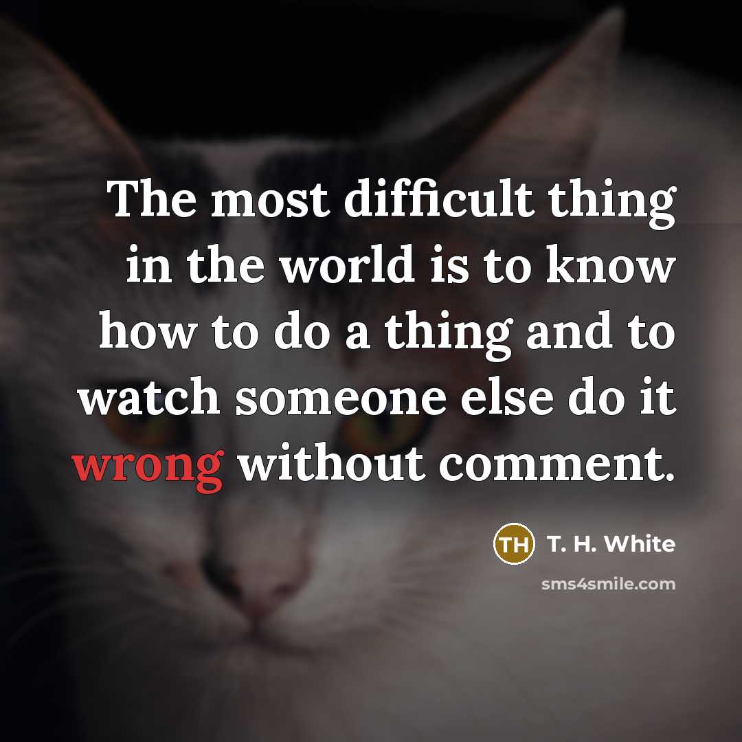 “The most difficult thing in the world is to know how to do a thing and to watch someone else do it wrong without comment.” quote by T. H. White