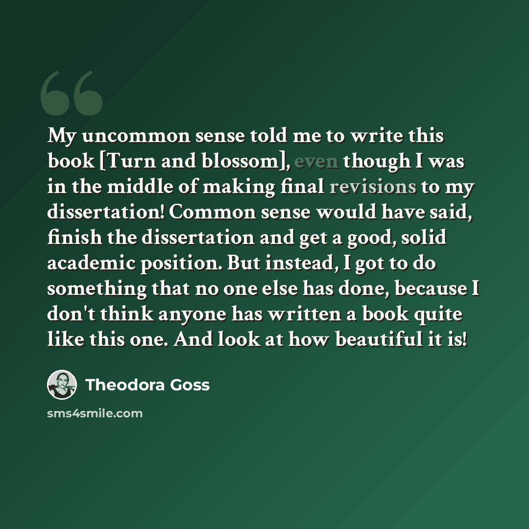 “My uncommon sense told me to write this book [Turn and blossom], even though I was in the middle of making final revisions to my dissertation! Common sense would have said, finish the dissertation and get a good, solid academic position. But instead, I got to do something that no one else has…” quote by Theodora Goss