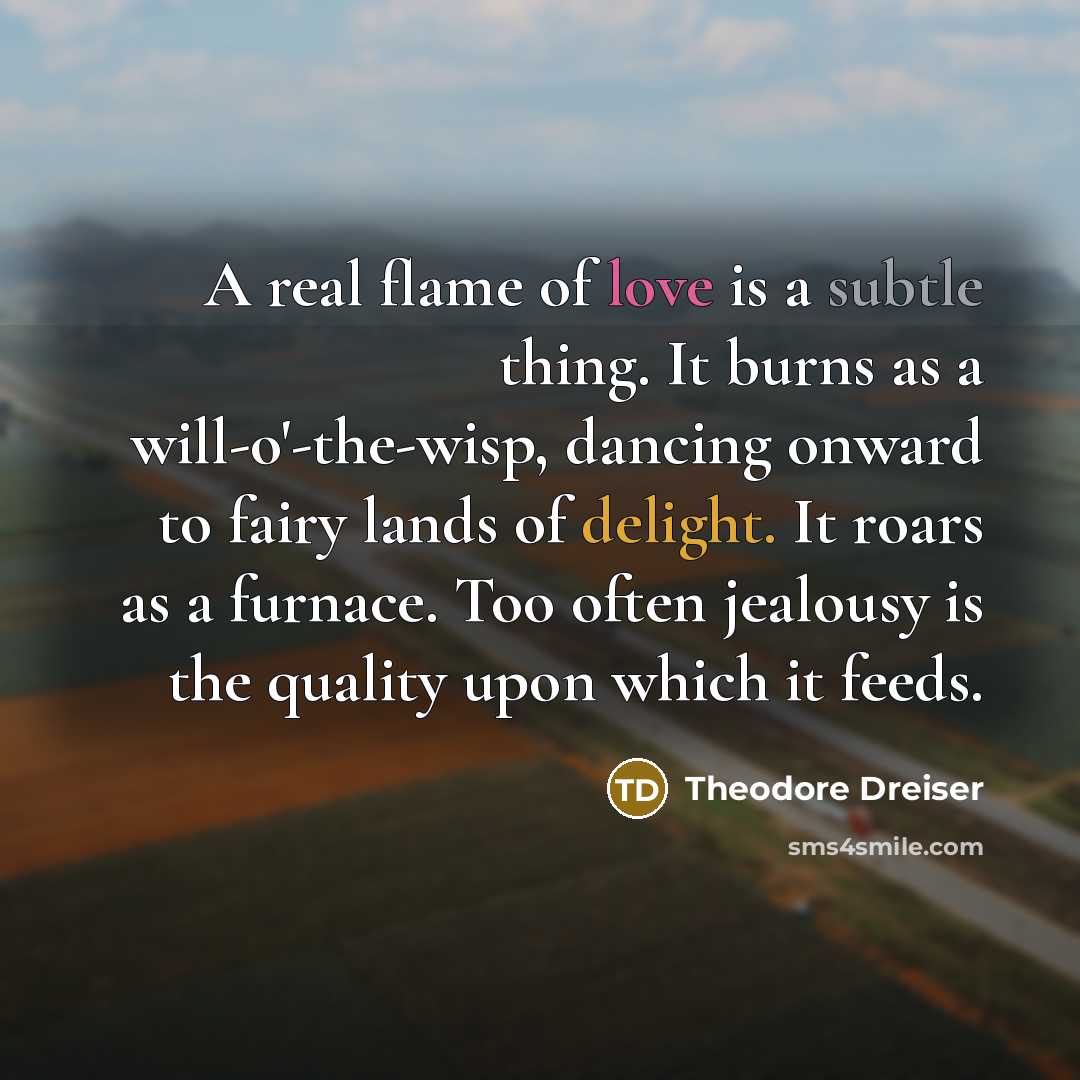 “A real flame of love is a subtle thing. It burns as a will-o'-the-wisp, dancing onward to fairy lands of delight. It roars as a furnace. Too often jealousy is the quality upon which it feeds.” quote by Theodore Dreiser