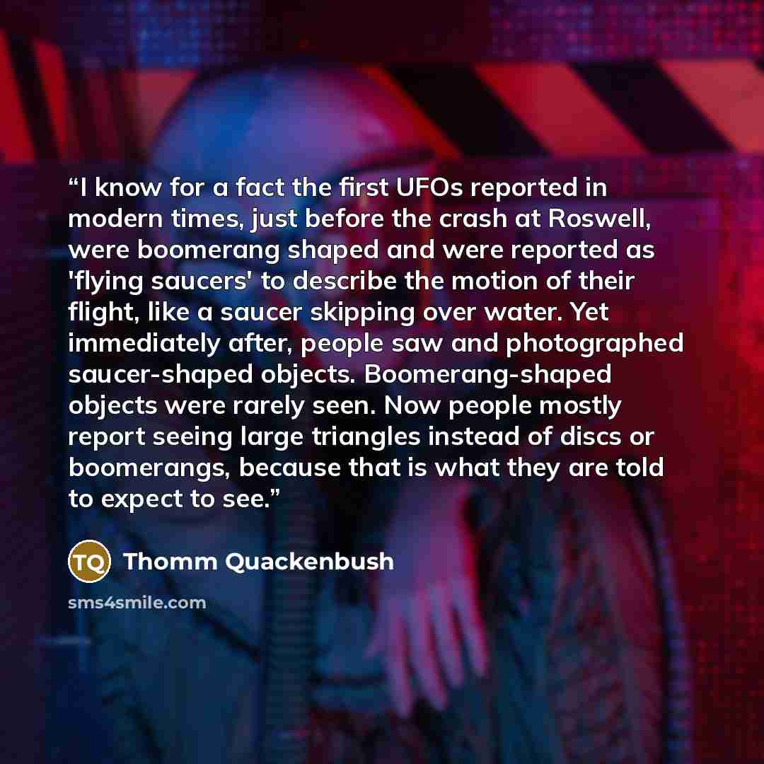 “I know for a fact the first UFOs reported in modern times, just before the crash at Roswell, were boomerang shaped and were reported as 'flying saucers' to describe the motion of their flight, like a saucer skipping over water. Yet immediately after, people saw and photographed saucer-shaped…” quote by Thomm Quackenbush